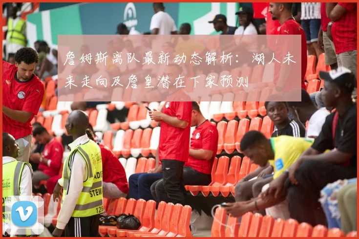詹姆斯离队最新动态解析：湖人未来走向及詹皇潜在下家预测