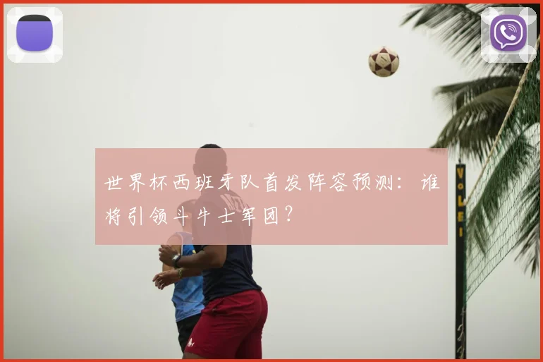 世界杯西班牙队首发阵容预测：谁将引领斗牛士军团？