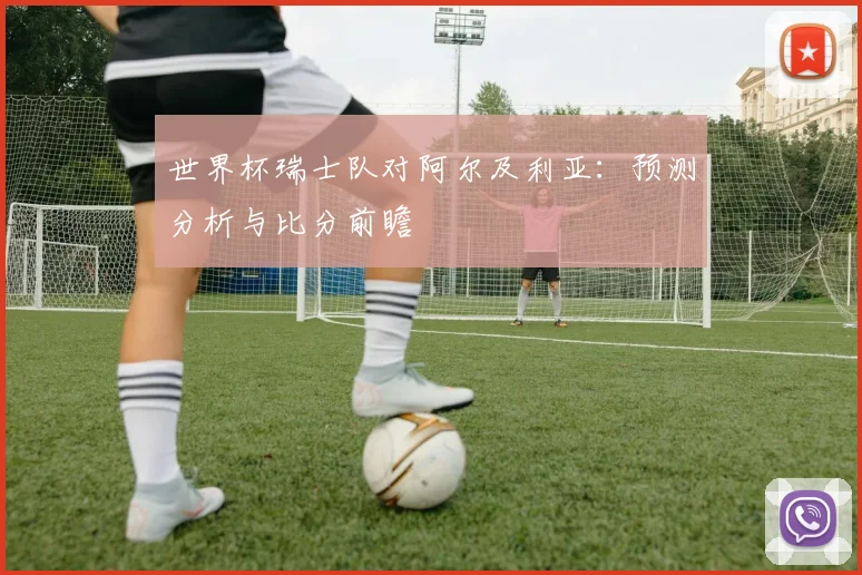世界杯瑞士队对阿尔及利亚：预测分析与比分前瞻