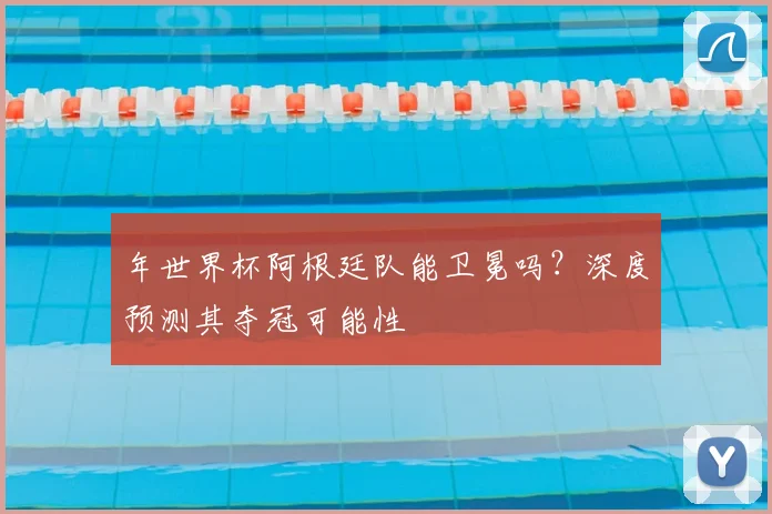 年世界杯阿根廷队能卫冕吗？深度预测其夺冠可能性