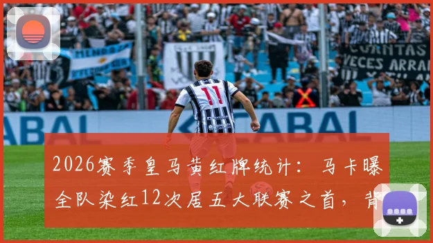 2026赛季皇马黄红牌统计：马卡曝全队染红12次居五大联赛之首，背后原因深度剖析