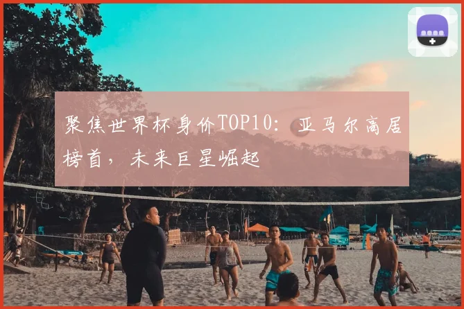 聚焦世界杯身价TOP10:亚马尔高居榜首,未来巨星崛起
