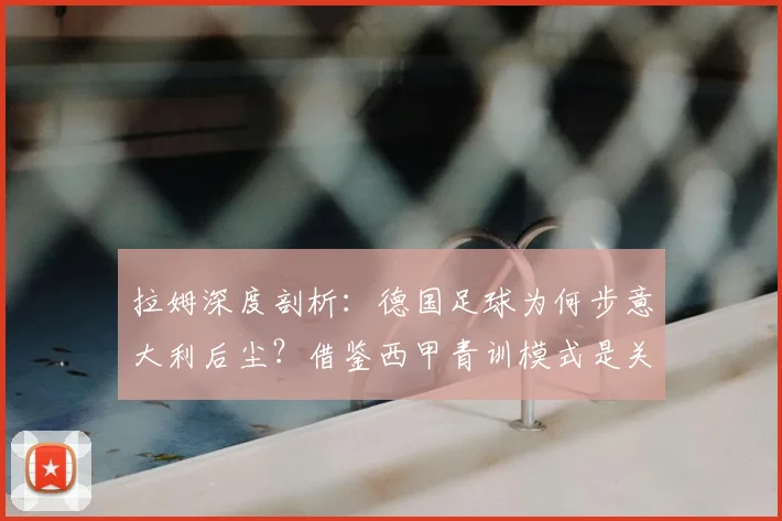拉姆深度剖析：德国足球为何步意大利后尘？借鉴西甲青训模式是关键