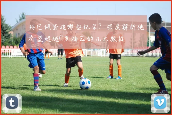 姆巴佩紧追哪些纪录？深度解析他有望超越C罗梅西的几大数据