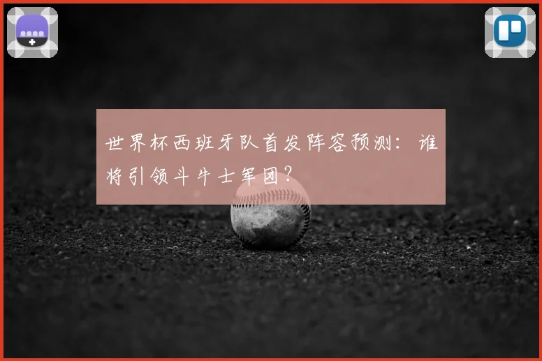 世界杯西班牙队首发阵容预测：谁将引领斗牛士军团？