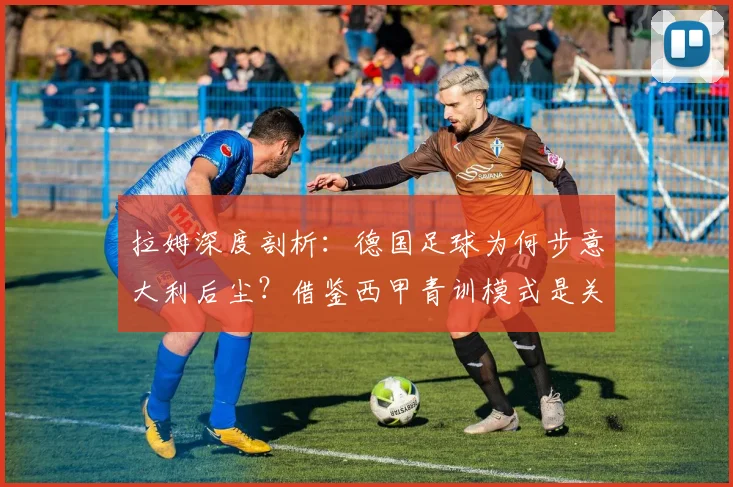 拉姆深度剖析：德国足球为何步意大利后尘？借鉴西甲青训模式是关键