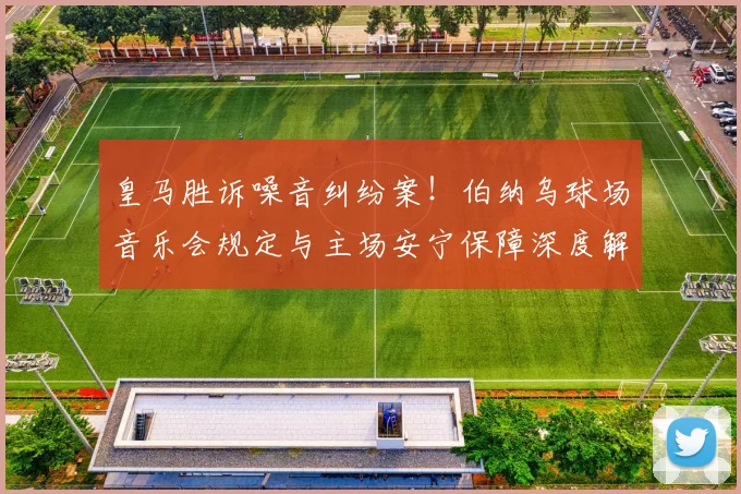 皇马胜诉噪音纠纷案！伯纳乌球场音乐会规定与主场安宁保障深度解读