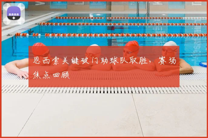 恩西索关键破门助球队取胜，赛场焦点回顾