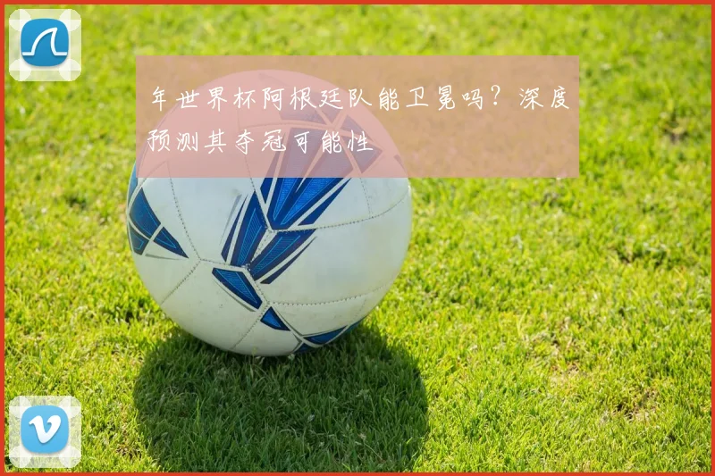 年世界杯阿根廷队能卫冕吗？深度预测其夺冠可能性