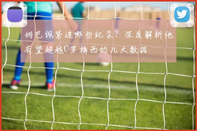 姆巴佩紧追哪些纪录？深度解析他有望超越C罗梅西的几大数据
